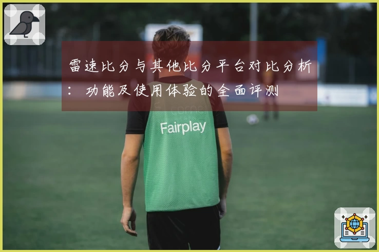 雷速比分与其他比分平台对比分析：功能及使用体验的全面评测