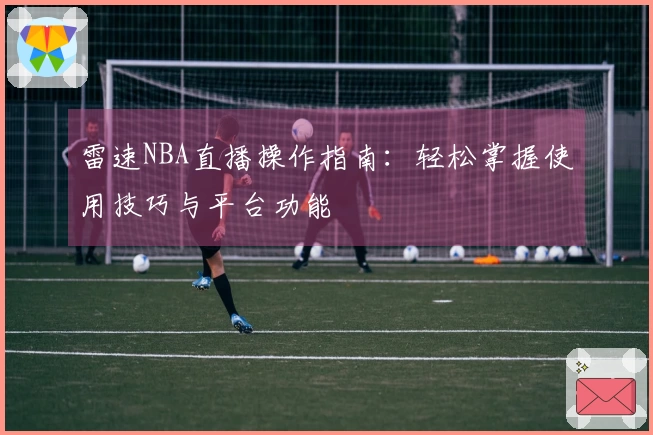 雷速NBA直播操作指南：轻松掌握使用技巧与平台功能